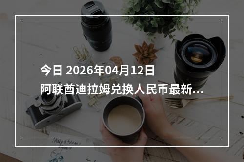 今日 2026年04月12日 阿联酋迪拉姆兑换人民币最新汇率行情