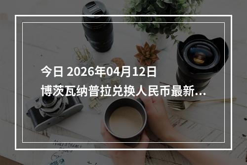 今日 2026年04月12日 博茨瓦纳普拉兑换人民币最新汇率行情