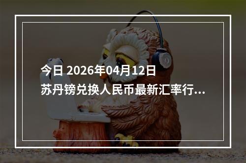 今日 2026年04月12日 苏丹镑兑换人民币最新汇率行情