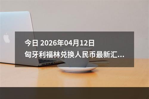 今日 2026年04月12日 匈牙利福林兑换人民币最新汇率行情