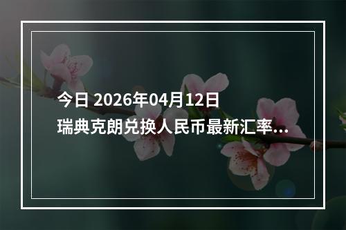 今日 2026年04月12日 瑞典克朗兑换人民币最新汇率行情