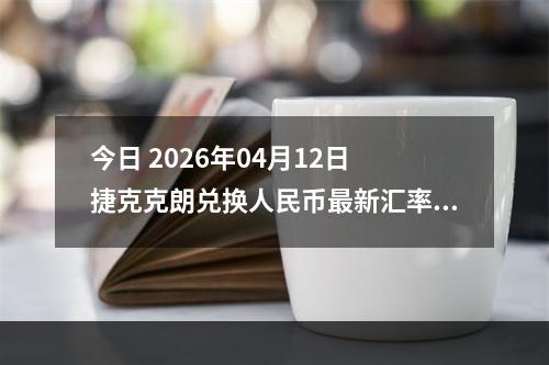 今日 2026年04月12日 捷克克朗兑换人民币最新汇率行情