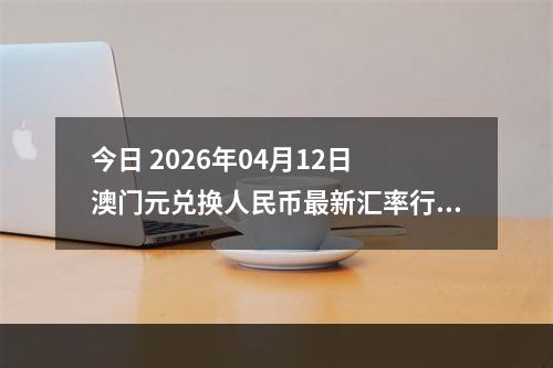 今日 2026年04月12日 澳门元兑换人民币最新汇率行情