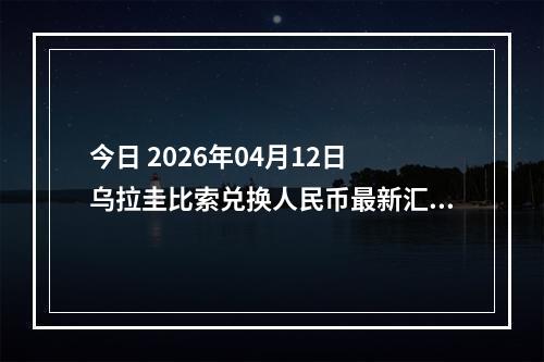 今日 2026年04月12日 乌拉圭比索兑换人民币最新汇率行情