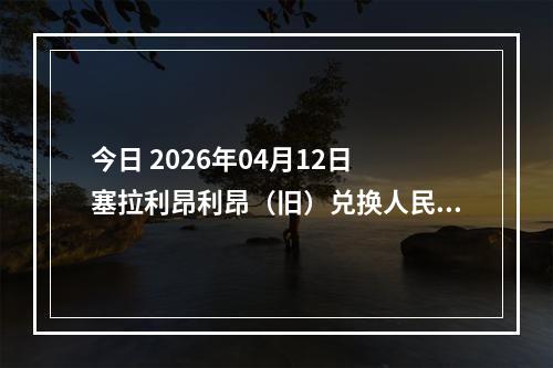 今日 2026年04月12日 塞拉利昂利昂（旧）兑换人民币最新汇率行情