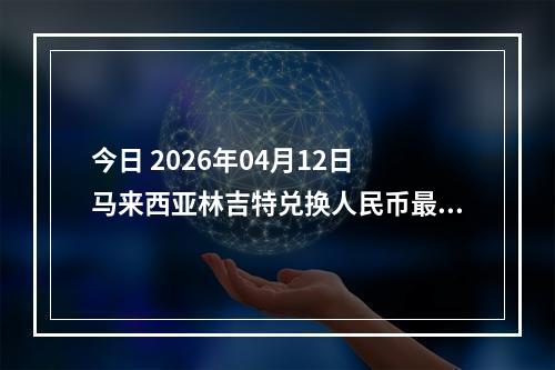 今日 2026年04月12日 马来西亚林吉特兑换人民币最新汇率行情