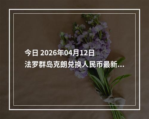 今日 2026年04月12日 法罗群岛克朗兑换人民币最新汇率行情