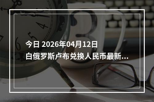 今日 2026年04月12日 白俄罗斯卢布兑换人民币最新汇率行情