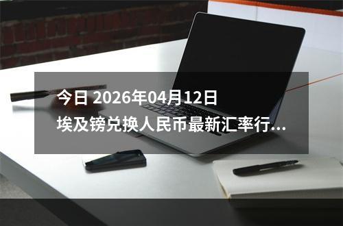 今日 2026年04月12日 埃及镑兑换人民币最新汇率行情