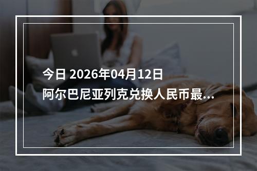 今日 2026年04月12日 阿尔巴尼亚列克兑换人民币最新汇率行情