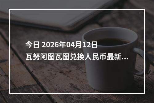 今日 2026年04月12日 瓦努阿图瓦图兑换人民币最新汇率行情