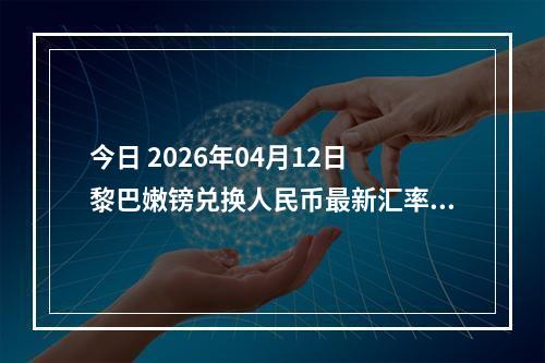 今日 2026年04月12日 黎巴嫩镑兑换人民币最新汇率行情