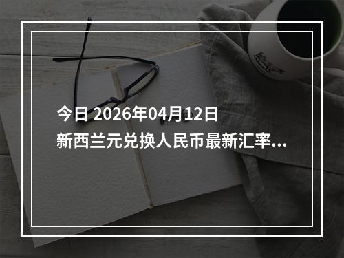 今日 2026年04月12日 新西兰元兑换人民币最新汇率行情