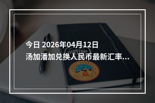 今日 2026年04月12日 汤加潘加兑换人民币最新汇率行情