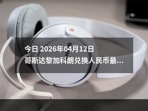 今日 2026年04月12日 哥斯达黎加科朗兑换人民币最新汇率行情