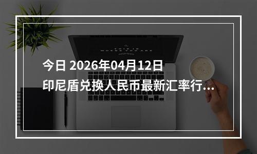 今日 2026年04月12日 印尼盾兑换人民币最新汇率行情