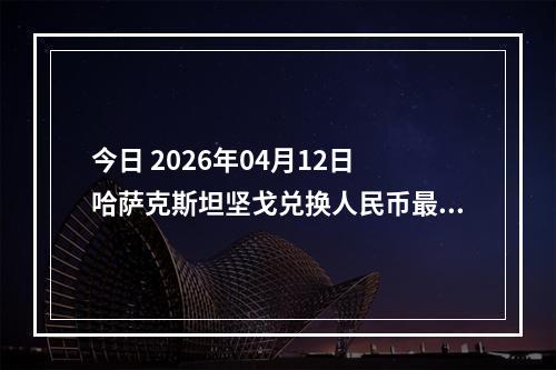 今日 2026年04月12日 哈萨克斯坦坚戈兑换人民币最新汇率行情