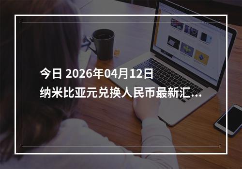 今日 2026年04月12日 纳米比亚元兑换人民币最新汇率行情