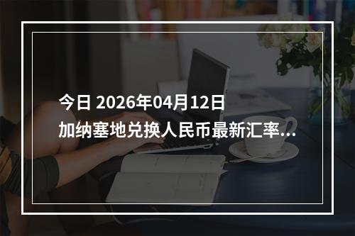 今日 2026年04月12日 加纳塞地兑换人民币最新汇率行情