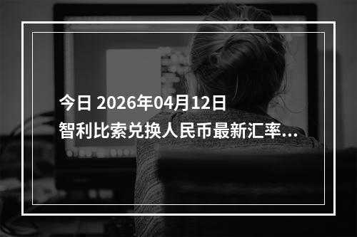 今日 2026年04月12日 智利比索兑换人民币最新汇率行情