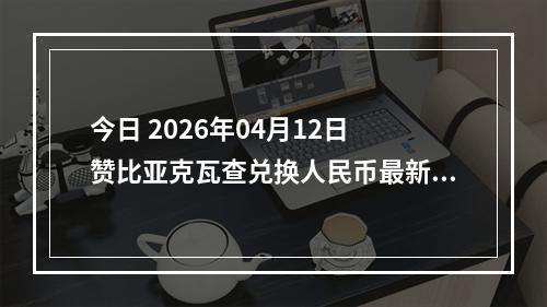 今日 2026年04月12日 赞比亚克瓦查兑换人民币最新汇率行情