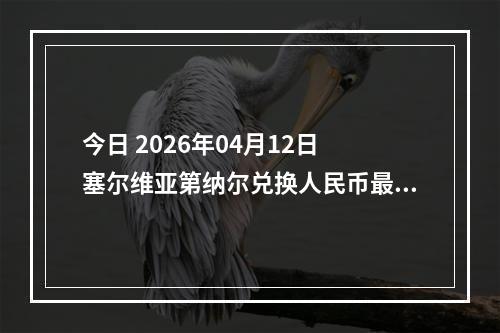 今日 2026年04月12日 塞尔维亚第纳尔兑换人民币最新汇率行情