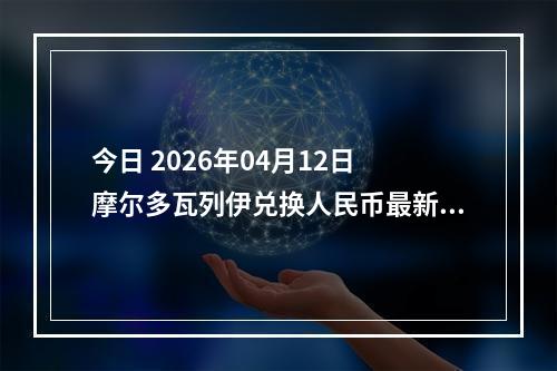 今日 2026年04月12日 摩尔多瓦列伊兑换人民币最新汇率行情