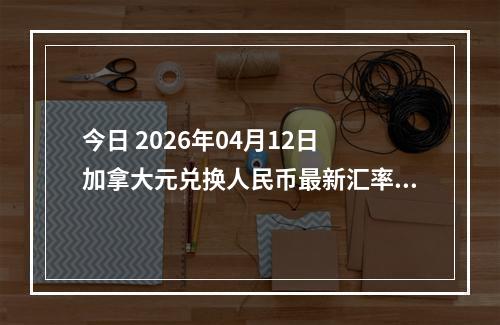 今日 2026年04月12日 加拿大元兑换人民币最新汇率行情