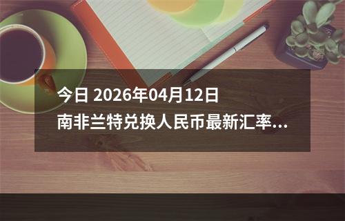 今日 2026年04月12日 南非兰特兑换人民币最新汇率行情