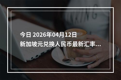 今日 2026年04月12日 新加坡元兑换人民币最新汇率行情