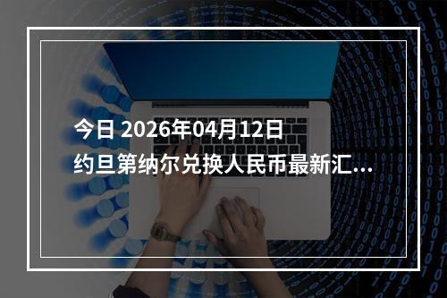 今日 2026年04月12日 约旦第纳尔兑换人民币最新汇率行情