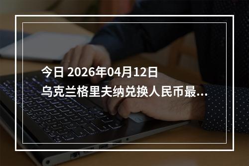 今日 2026年04月12日 乌克兰格里夫纳兑换人民币最新汇率行情