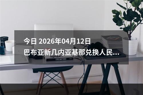 今日 2026年04月12日 巴布亚新几内亚基那兑换人民币最新汇率行情