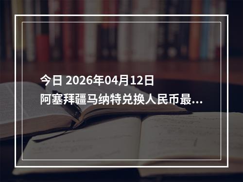 今日 2026年04月12日 阿塞拜疆马纳特兑换人民币最新汇率行情