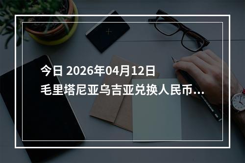 今日 2026年04月12日 毛里塔尼亚乌吉亚兑换人民币最新汇率行情