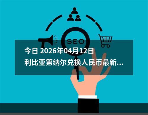今日 2026年04月12日 利比亚第纳尔兑换人民币最新汇率行情