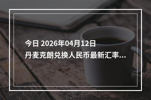 今日 2026年04月12日 丹麦克朗兑换人民币最新汇率行情
