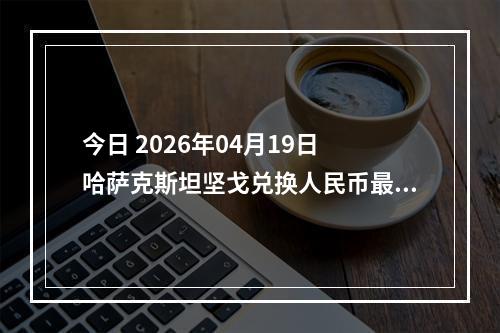 今日 2026年04月19日 哈萨克斯坦坚戈兑换人民币最新汇率行情