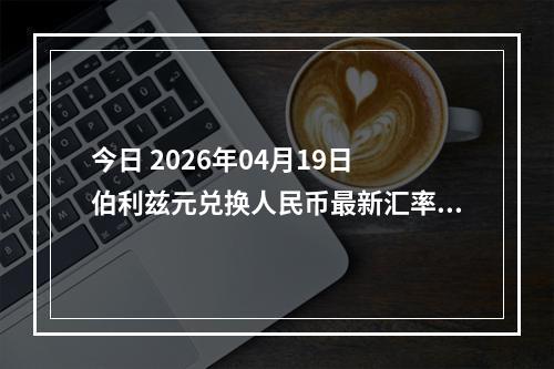 今日 2026年04月19日 伯利兹元兑换人民币最新汇率行情