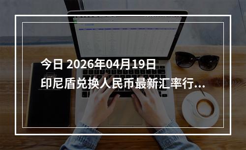 今日 2026年04月19日 印尼盾兑换人民币最新汇率行情
