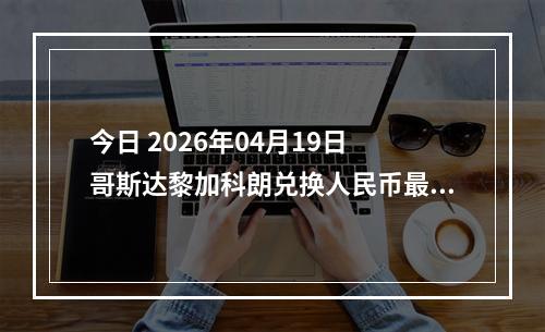 今日 2026年04月19日 哥斯达黎加科朗兑换人民币最新汇率行情