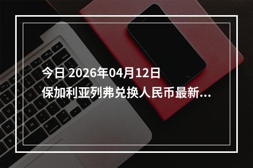 今日 2026年04月12日 保加利亚列弗兑换人民币最新汇率行情
