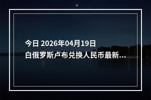 今日 2026年04月19日 白俄罗斯卢布兑换人民币最新汇率行情