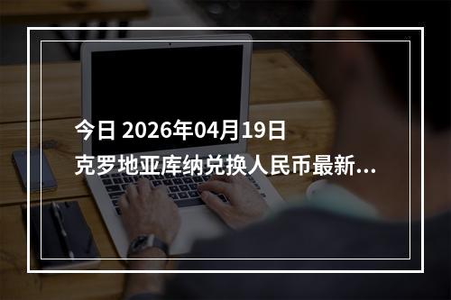 今日 2026年04月19日 克罗地亚库纳兑换人民币最新汇率行情