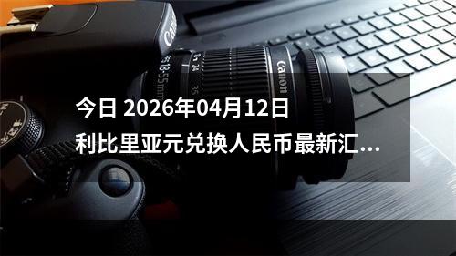 今日 2026年04月12日 利比里亚元兑换人民币最新汇率行情