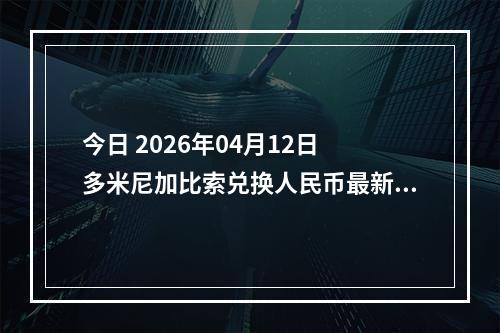 今日 2026年04月12日 多米尼加比索兑换人民币最新汇率行情