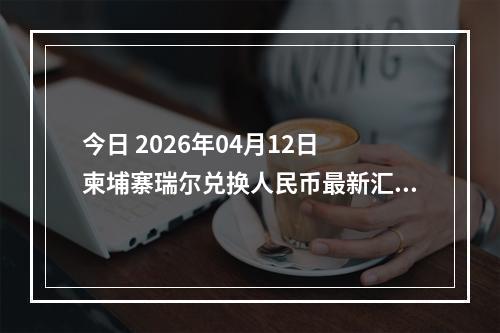 今日 2026年04月12日 柬埔寨瑞尔兑换人民币最新汇率行情