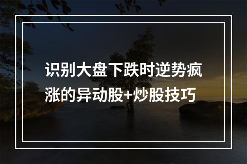 识别大盘下跌时逆势疯涨的异动股+炒股技巧