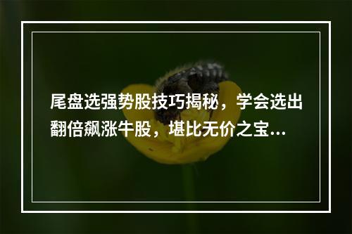 尾盘选强势股技巧揭秘，学会选出翻倍飙涨牛股，堪比无价之宝！