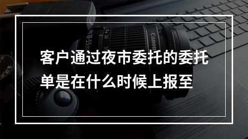 客户通过夜市委托的委托单是在什么时候上报至